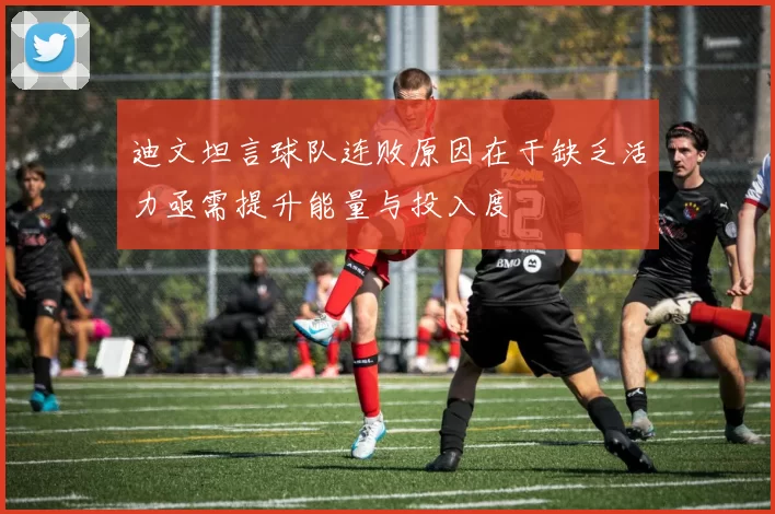 迪文坦言球队连败原因在于缺乏活力亟需提升能量与投入度