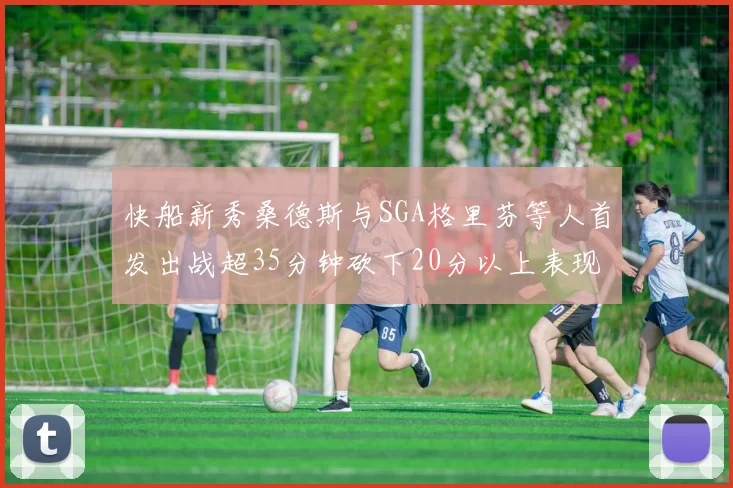 快船新秀桑德斯与SGA格里芬等人首发出战超35分钟砍下20分以上表现亮眼