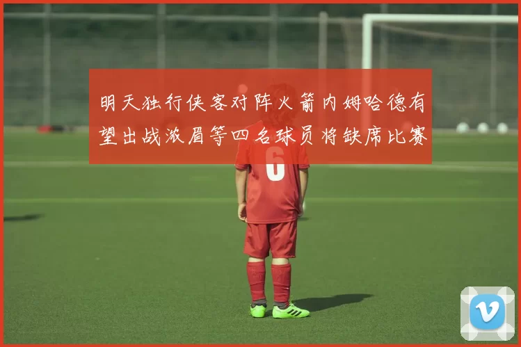 明天独行侠客对阵火箭内姆哈德有望出战浓眉等四名球员将缺席比赛