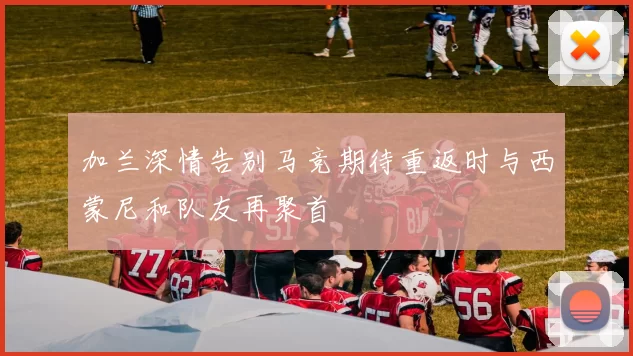 加兰深情告别马竞期待重返时与西蒙尼和队友再聚首