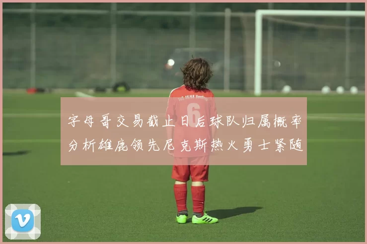 字母哥交易截止日后球队归属概率分析雄鹿领先尼克斯热火勇士紧随其后
