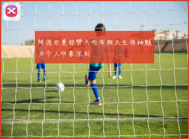 阿德尔曼称赞杰伦布朗天生领袖魅力令人印象深刻