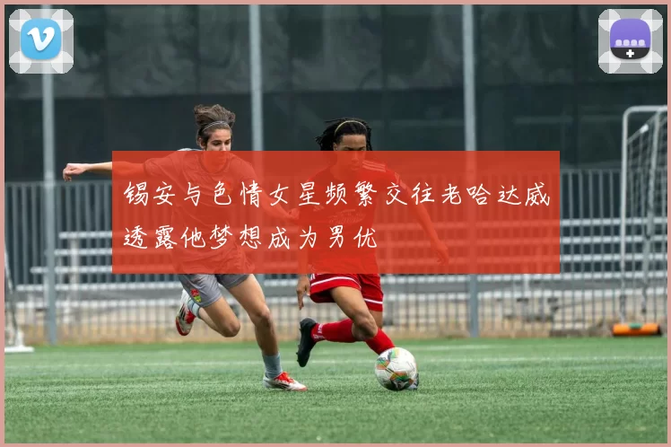 锡安与色情女星频繁交往老哈达威透露他梦想成为男优