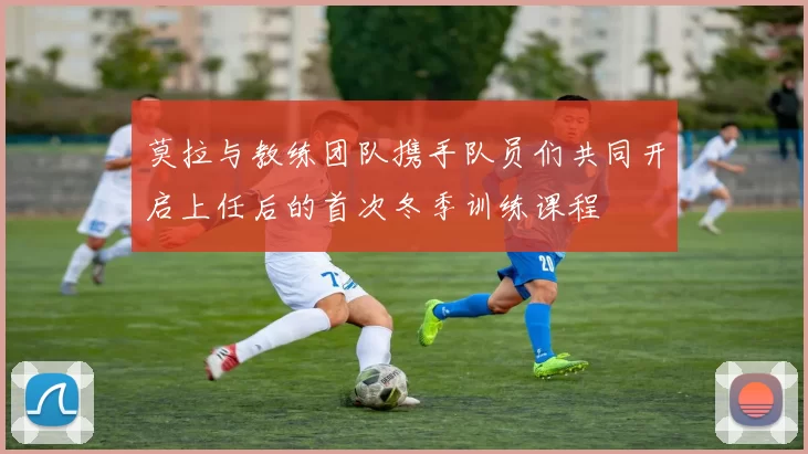 莫拉与教练团队携手队员们共同开启上任后的首次冬季训练课程