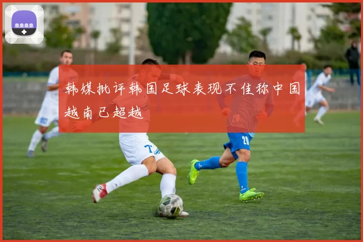 韩媒批评韩国足球表现不佳称中国越南已超越